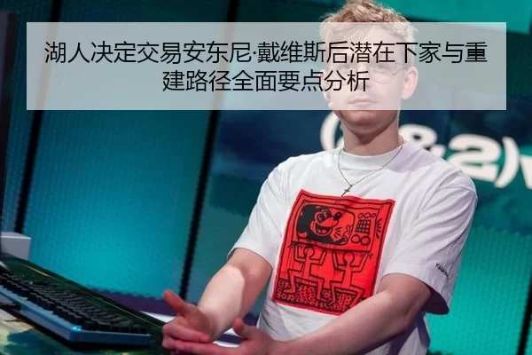 湖人决定交易安东尼·戴维斯后潜在下家与重建路径全面要点分析