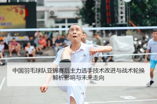 中国羽毛球队亚锦赛后主力选手技术改进与战术轮换解析影响与未来走向