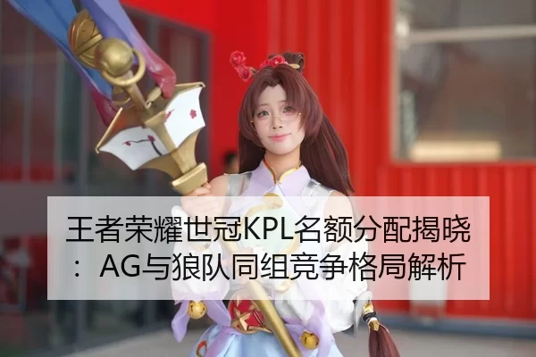 王者荣耀世冠KPL名额分配揭晓：AG与狼队同组竞争格局解析